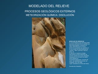 PROCESOS GEOLÓGICOS EXTERNOS
METEORIZACIÓN QUÍMICA: DISOLUCIÓN
MODELADO DE ARENISCAS
El micromodelado de las areniscas puede
apreciarse perfectamente en aquéllas que
están desprotegidas y cercanas a la
costa. Dependiendo de su forma y
tamaño las oquedades que aparecen en
la roca reciben las denominaciones de
,alveolos, taffoni, grammas, nidos de
abeja, etc.
Su génesis en bastante compleja,
interviniendo en ella la disolución del
cemento calcáreo de la roca, haloclastia
(disgregación por formación de sales),
ciclos repetidos de
humectación/desecación, la acción del
viento, las debilidades de la roca, etc.
Fotografía: JAS, julio 2006
Lugar: Acantilado en el Peine del Viento.
Donostia-San Sebastián.
MODELADO DEL RELIEVE
 