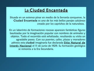 LaLa CiudadCiudad EncantadaEncantada
Situada en un extenso pinar en medio de la Serranía conquense, la
Ciudad Encantada es uno de los más bellos parajes calcáreos
creado por los caprichos de la naturaleza.
En un laberinto de formaciones rocosas aparecen fantásticas figuras
bautizadas por la imaginación popular con nombres de animales y
objetos. Todo el recorrido está señalizado, resultando su visita un
agradable paseo. Con sus puentes, calles, plazas y moradores
pétreos esta ciudad imaginaria fue declarada Sitio Natural de
Interés Nacional el 11 de junio de 1929. Su formación geológica
se remonta a la Era Secundaria.                     
                                                  
   
 