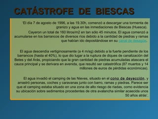 CATÁSTROFE DE BIESCASCATÁSTROFE DE BIESCAS
‘El día 7 de agosto de 1996, a las 19.30h, comenzó a descargar una tormenta de
granizo y agua en las inmediaciones de Biescas (Huesca).
Cayeron un total de 160 litros/m2 en tan sólo 45 minutos. El agua comenzó a
acumularse en los barrancos de diversos ríos debido a la cantidad de piedras y ramas
que habían ido depositándose en su canal de desagüe.
El agua descendía vertiginosamente (a 4 m/sg) debido a la fuerte pendiente de los
barrancos (hasta el 40%), lo que dio lugar a la ruptura de diques de canalización del
Betes y del Arás, propiciando que la gran cantidad de piedras acumuladas atascara el
cauce principal y se derivara en avenida, que resultó ser catastrófica (87 muertos y 14
millones de euros de pérdidas económicas).
El agua invadió el camping de las Nieves, situado en el cono de deyeccióncono de deyección, y
arrastró personas, coches y caravanas junto con barro, ramas y piedras. Parece ser
que el camping estaba situado en una zona de alto riesgo de riadas, como evidencia
su ubicación sobre sedimentos procedentes de otra avalancha similar acaecida unos
50 años atrás’.
 