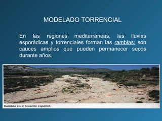 En las regiones mediterráneas, las lluvias
esporádicas y torrenciales forman las ramblas: son
cauces amplios que pueden permanecer secos
durante años.
MODELADO TORRENCIAL
 