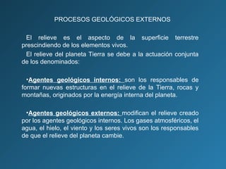 PROCESOS GEOLÓGICOS EXTERNOS
El relieve es el aspecto de la superficie terrestre
prescindiendo de los elementos vivos.
El relieve del planeta Tierra se debe a la actuación conjunta
de los denominados:
•Agentes geológicos internos: son los responsables de
formar nuevas estructuras en el relieve de la Tierra, rocas y
montañas, originados por la energía interna del planeta.
•Agentes geológicos externos: modifican el relieve creado
por los agentes geológicos internos. Los gases atmosféricos, el
agua, el hielo, el viento y los seres vivos son los responsables
de que el relieve del planeta cambie.
 