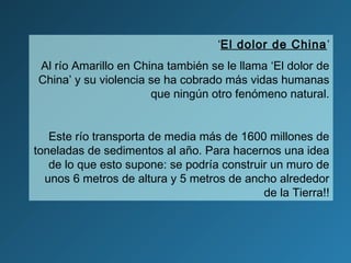 ‘El dolor de China’
Al río Amarillo en China también se le llama ‘El dolor de
China’ y su violencia se ha cobrado más vidas humanas
que ningún otro fenómeno natural.
Este río transporta de media más de 1600 millones de
toneladas de sedimentos al año. Para hacernos una idea
de lo que esto supone: se podría construir un muro de
unos 6 metros de altura y 5 metros de ancho alrededor
de la Tierra!!
 