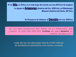 El río NiloNilo, en África, es el más largo del mundo con sus 6670 km de longitud.
Le siguen el AmazonasAmazonas (América del Sur, 6280 km) y el Mississippi-
Missouri (América del Norte, 5971km).
En Europa es de destacar el DanubioDanubio con sus 2858 km.
El río más caudaloso del mundo es el Amazonas, que
vierte 10.500.000.000.000 litros de agua/minuto al
océano Atlántico!!
Cada año los ríos descargan más de 21000 millonesCada año los ríos descargan más de 21000 millones
de toneladas de sedimentos a los mares y océanos.de toneladas de sedimentos a los mares y océanos.
 