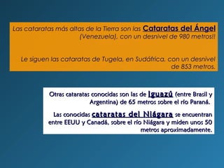 Las cataratas más altas de la Tierra son las Cataratas del Ángel
(Venezuela), con un desnivel de 980 metros!!
Le siguen las cataratas de Tugela, en Sudáfrica, con un desnivel
de 853 metros.
Otras cataratas conocidas son las deOtras cataratas conocidas son las de IguazúIguazú (entre Brasil y(entre Brasil y
Argentina) de 65 metros sobre el río Paraná.Argentina) de 65 metros sobre el río Paraná.
Las conocidasLas conocidas cataratas del Niágaracataratas del Niágara se encuentranse encuentran
entre EEUU y Canadá, sobre el río Niágara y miden unos 50entre EEUU y Canadá, sobre el río Niágara y miden unos 50
metros aproximadamente.metros aproximadamente.
 