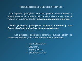 PROCESOS GEOLÓGICOS EXTERNOS
Los agentes geológicos externos generan unos cambios y
alteraciones en la superficie del planeta, todas sus acciones se
reúnen en los denominados procesos geológicos externos.
Estos procesos geológicos externos modelan y dan
forma al paisaje y al relieve de nuestro planeta.
Los procesos geológicos externos, aunque actúan de
manera simultánea, son 4 fenómenos muy importantes:
• METEORIZACIÓN.
• EROSIÓN.
• TRANSPORTE.
• SEDIMENTACIÓN.
 