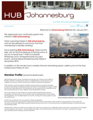 Join HUB Johannesburg? Click here to enquire!

January 2011                                                                                                           Follow us           Read us

                                                             Welcome to Johannesburg Hubdate-lite, January 2011.

We appreciate your continued support and
interest in HUB Johannesburg.

There is growing interest in HUB Johannesburg
and we are pleased to announce that Hub
membership is steadily climbing!

Since opening HUB Johannesburg, three months
ago, we’ve had the pleasure of hosting many of
you at no fewer than 7 HUB Co-Creation
Workshops and 7 Entrepreneurship focused
events, during Global Entrepreneurship Week in
November 2010.

In addition to this we also host a weekly informal networking session called Lunch at the Hub,
hosted every Friday at 1pm.


Member Profile: Samantha Braithwaite:
Affectionately known as Sam, Samantha was brought up in Durban and studied at
Rhodes University in Grahamstown. With an undergraduate in Social Sciences, she
majored in Economics, before furthering her studies in Enterprise Management.

After working in Johannesburg she travelled to Dubai where she joined a UK-based
company specializing in published business information for the Middle East region. In 2009,
her role was made redundant. Sam decided to use this opportunity for purposeful travel
that could expose her to various different social development models.

Her travels took her to India where she visited the SEWA (Self-Employed Women’s
Association). The primary focus of her travels however centered around work in Nepal
and Bangladesh. Sam travelled Nepal for 6 months, working with various projects across
the small country.                                                                            Samantha Braithwaite & 2006 Nobel Laureate Prof. Mohammad Yunus

In 2010, Sam worked for the Yunus Centre in Dhaka, Bangladesh.
The Yunus Centre works to promote the idea and practice of the social business model under the close guidance of its founder and
microfinance pioneer, 2006 Nobel Laureate Professor Muhammad Yunus. In the same year Sam completed training in the Grameen Bank
micro-lending model.

Determined by nature and driven by new ideas, Sam does not shy away from a challenge. She lives each day to see systemic and tangible
change happen in her country - and she believes strongly in the vital role business and innovation can play in creating this change.
Sam currently works for Tshikululu Social Investments.
 