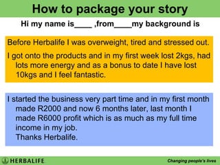 How to package your storyHi my name is____ ,from____my background isBefore Herbalife I was overweight, tired and stressed out.I got onto the products and in my first week lost 2kgs, had lots more energy and as a bonus to date I have lost 10kgs and I feel fantastic.I started the business very part time and in my first month made R2000 and now 6 months later, last month I made R6000 profit which is as much as my full time income in my job.Thanks Herbalife.