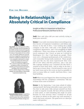 27Journal of Health Care Compliance — January–February 2017 27
FOR THE RECORD
ROY SNELL
Being in Relationships Is
Absolutely Critical in Compliance
Insight on Why It is Important to Build Your
Professional Network and How to Do So
Snell: How and when did you start actively trying to
build your network?
Greves: I was really intentional about networking at my
first Society of Corporate Compliance and Ethics con-
ference in the fall of 2013. I was working for a small
company at the time, with only a few people in the
compliance department, and I was struggling to make
a difference. There was always so much to do, and so
much resistance! But I knew as soon as I arrived in
Washington D.C. that I had found my people. There
were over a thousand professionals at the conference,
and I remember being totally starstruck. These people
were just like me, but more experienced! They were
full of new ideas and best practices, and I was just
like a sponge soaking it up. I wanted to be like them. I
wanted to learn from them. And in order to do that, I
had to get to know them. I forced myself to stay out of
my hotel room and at the event as much as possible to
meet as many folks as I could. And from there, I just
kept building.
Snell: What was your biggest fear about reaching out and
networking with the compliance community? Did any
of those fears come to fruition?
Greves: In the beginning, I was most afraid of embar-
rassing myself. But being vulnerable is just a part of life.
You have to take some risks and put yourself out there
in order to reap the rewards. We have all been awkward
at some point, or said something that made no sense
because we were nervous. Once I realized we all put
our pants (or skirts) on the same way each morning, it
wasn’t that scary anymore. The good news is it does get
easier with practice.
Roy Snell is the chief executive officer
(CEO),co-founder,and first president of
the 9,000 member Society of Corporate
Compliance and Ethics and Health Care
Compliance Association.He has written
over 100 articles,edited two manuals
and three magazines,and published a
book for compliance professionals.He
is an outspoken advocate for compli-
ance professionals and a fierce pro-
moter of compliance programs.
He is a former University of Wisconsin
compliance officer,consultant for
Deloitte and PricewaterhouseCoopers,
and Mayo Clinic administrator.
He has a Master degree from St.Mary’s
college.His email address is Roy.Snell@
corporatecompliance.org.
Samantha Kelen Greves is Lead Ethics
Analyst at Duke Energy in Charlotte,
North Carolina.She can be reached at
samantha.greves@duke-energy.com.
Heionci
d tedited
annne
has
wo ma
publ
w
n
he
itten
a
d a
mmuc
Was
res
ngto
ce
s
n
anc
D.C
e! But
that
I k
I h
new
a
e 9 0 m,000
li
ee mnd thre
e a
A
rt
m
e A
rto
a
Co
CCo
o
omp
omp
overover
nd
plia
liplia
r 10r 10
thre
ance
nce
00 a00 a
ee magag
 