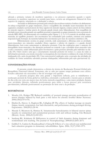 136
adotada a primeira variante de membros superiores e no processo expiratório quando o sujeito
tracionava os membros superiores no sentido para baixo, ocorria um alongamento bilateral do feixe
superior do trapézio, relaxando-os e alinhando a cabeça.
Associado ao alinhamento postural, pela correção das escolioses torácica e lombar e do alinhamento
da cabeça conquistado no grupo tratamento, estava o reequilíbrio das atividades neuro-musculares dos três
segmentos estudados (cervical através do feixe superior do músculo trapézio, torácico através do feixe inferior
do músculo trapézio e lombar através do músculo grande dorsal, todos bilateralmente). Este reequilíbrio da
atividade neuro-muscular gerando um equilíbrio postural, conquistado no grupo tratamento com as posturas do
método RPG/RFL, foi demonstrado nos resultados pelas Figuras 1, 2, 3 e 4. O controle da atividade neuro-
muscular, do equilíbrio postural e dos movimentos são comandados pelo cerebelo, estrutura essa também
responsável pela formação da memória habitual dos movimentos por meio de exercícios simétricos (18).
Diferentemente ocorreu no grupo controle, onde aumentaram a diferença entre as atividades
neuro-musculares nos músculos estudados (feixes superior e inferior do trapézio e o grande dorsal)
bilateralmente, bem como aumentaram as alterações posturais. Uma das explicações para o aumento do
desequilíbrio neuro-muscular e das alterações posturais no controle é que a atividade neuro-muscular varia
a todo o momento, sendo influenciado pelos movimentos e pelas posturas adotadas pelo indivíduo no dia-
a-dia (19). Outro motivo seria que o encurtamento muscular posterior do tronco é a causa de todas as
deformações posturais, essa tensão muscular é consequência dos movimentos cotidianos do corpo de forma
inadequada sob a ação da gravidade (20). Uma outra possível explicação seria a execução das atividades do
cotidiano de forma assimétrica adotando posturas inadequadas, influenciadas pela ação gravitacional (4).
CONSIDERAÇÕES FINAIS
O presente estudo demonstrou a eficácia da técnica de Reeducação Postural Global pelo
Reequilíbrio Funcional Laboral. Entretanto, não se sabe por quanto tempo perduram esses efeitos.
Estudos adicionais são necessários a fim de investigar esta questão.
A presente pesquisa abre uma grande e importante reflexão, pois se trabalharmos a
reeducação postural de forma global no indivíduo, orientando e reeducando o mesmo para as atitudes
do dia-a-dia este teria um menor risco de lesões músculo-esqueléticas e uma maior produção durante
suas atividades laborais, influindo positivamente para inibir a busca precoce pela assistência
previdenciária, influindo positivamente na promoção do bem estar e da produção.
REFERÊNCIAS
1. Moseley GL, Hodges PW. Reduced variability of postural strategy prevents normalization of
motor changes induced by back pain: a risk factor for chronic trouble? Behav Neurosci.
2006;120(2):474-476.
2. Durkin JL, Harvey A, Hughson RL, Callaghan JP. The effects of lumbar massage on muscle
fatigue, muscle oxygenation, low back discomfort, and performance during prolonged driving.
Ergonomics. 2006;49(1):28-44.
3. Masuda T, Miyamoto K, Shimizu K. Intramuscular hemodynamics in bilateral erector spinae
muscles in symmetrical and asymmetrical postures with and without loading. Clin Biomech
(Bristol, Avon). 2006;21(3):245-253.
4. Sainburg RL, Kalakanis D. Differences in control of limb dynamics during dominant and
nondominant arm reaching. The Journal of Neurophysiology. 2000;83(5):2661-2675.
5. Geldhof E, Cardon G, Bourdeaudhuij I, Clercq D. Effects of a two-school-year multifactorial
back education program in elementary schoolchildren. Spine. 2006; 31(17):1965-1973.
José Ronaldo Veronesi Junior; Carlos Tomaz
Fisioter. Mov. 2008 jul/set;21(3):127-137
 