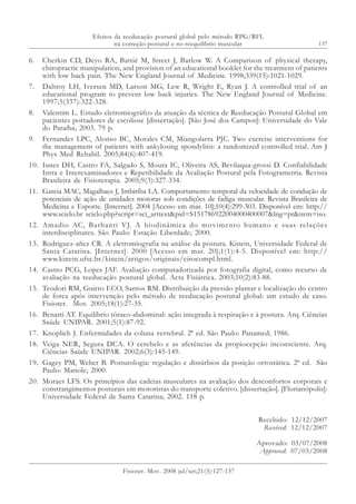 137
6. Cherkin CD, Deyo RA, Battié M, Street J, Barlow W. A Comparison of physical therapy,
chiropractic manipulation, and provision of an educational booklet for the treatment of patients
with low back pain. The New England Journal of Medicine. 1998;339(15):1021-1029.
7. Daltroy LH, Iversen MD, Larson MG, Lew R, Wright E, Ryan J. A controlled trial of an
educational program to prevent low back injuries. The New England Journal of Medicine.
1997;5(337):322-328.
8. Valentim L. Estudo eletromiográfco da atuação da técnica de Reeducação Postural Global em
pacientes portadores de escoliose [dissertação]. [São José dos Campos]: Universidade do Vale
do Paraíba; 2003. 79 p.
9. Fernandes LPC, Alonso BC, Morales CM, Miangolarra PJC. Two exercise interventions for
the management of patients with ankylosing spondylitis: a randomized controlled trial. Am J
Phys Med Rehabil. 2005;84(6):407-419.
10. Iunes DH, Castro FA, Salgado S, Moura IC, Oliveira AS, Bevilaqua-grossi D. Confiabilidade
Intra e Interexaminadores e Repetibilidade da Avaliação Postural pela Fotogrametria. Revista
Brasileira de Fisioterapia. 2005;9(3):327-334.
11. Garcia MAC, Magalhaes J, Imbiriba LA. Comportamento temporal da velocidade de condução de
potenciais de ação de unidades motoras sob condições de fadiga muscular. Revista Brasileira de
Medicina e Esporte. [Internet]. 2004 [Acesso em mar. 10];10(4):299-303. Disponível em: http://
www.scielo.br scielo.php?script=sci_arttext&pid=S151786922004000400007&lng=pt&nrm=iso.
12. Amadio AC, Barbanti VJ. A biodinâmica do movimento humano e suas relações
interdisciplinares. São Paulo: Estação Liberdade; 2000.
13. Rodriguez-añez CR. A eletromiografia na análise da postura. Kinein, Universidade Federal de
Santa Catarina. [Internet]. 2000 [Acesso em mar. 20];1(1):4-5. Disponível em: http://
www.kinein.ufsc.br/kinein/artigos/originais/cirocompl.html.
14. Castro PCG, Lopes JAF. Avaliação computadorizada por fotografia digital, como recurso de
avaliação na reeducação postural global. Acta Fisiátrica. 2003;10(2):83-88.
15. Teodori RM, Guirro ECO, Santos RM. Distribuição da pressão plantar e localização do centro
de forca após intervenção pelo método de reeducação postural global: um estudo de caso.
Fisioter. Mov. 2005;18(1):27-35.
16. Benatti AT. Equilíbrio tóraco-abdominal: ação integrada à respiração e à postura. Arq. Ciências
Saúde UNIPAR. 2001;5(1):87-92.
17. Knoplich J. Enfermidades da coluna vertebral. 2ª ed. São Paulo: Panamed; 1986.
18. Veiga NER, Segura DCA. O cerebelo e as aferências da propiocepção inconsciente. Arq.
Ciências Saúde UNIPAR. 2002;6(3):145-149.
19. Gagey PM, Weber B. Posturologia: regulação e distúrbios da posição ortostática. 2ª ed. São
Paulo: Manole; 2000.
20. Moraes LFS. Os princípios das cadeias musculares na avaliação dos desconfortos corporais e
constrangimentos posturais em motoristas do transporte coletivo. [dissertação]. [Florianópolis]:
Universidade Federal de Santa Catarina; 2002. 118 p.
Recebido: 12/12/2007
Received: 12/12/2007
Aprovado: 03/07/2008
Approved: 07/03/2008
Efeitos da reeducação postural global pelo método RPG/RFL
na correção postural e no reequilíbrio muscular
Fisioter. Mov. 2008 jul/set;21(3):127-137
 