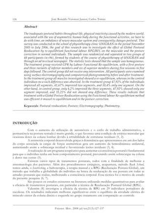 128 José Ronaldo Veronesi Junior; Carlos Tomaz
Fisioter. Mov. 2008 jul/set;21(3):127-137
Abstract
The inadequate postural habits throughout life, physical inactivity caused by the modern world,
associated with the use of asymmetric human body during the functional activities, we have to
do with time, an imbalance of neuro-muscular system and consequently changes postural. This
survey was conducted in the school of physiotherapy clinic UNIGRAN in the period November
2005 to July 2006, the goal of this research was to investigate the effect of Global Postural
Reeducation by re-equilibrium functional labour RPG/RFL on the muscular and the posture
correction in normal individuals. The sample was randomized and separated in two groups of
48 participants (n=96), formed by students of the course of physiotherapy of UNIGRAN and
through an ad in a local newspaper. The statistic tests showed that the sample was homogeneous.
The treatment group received GPR by Labour Functional Re-equilibrium, with a first posture
and three variants of inferior members and six of superior members during five sessions in five
days followed. The control group did not receive any intervention. All participants were examined
using surface electromyography and computerized photogrammetry before and after treatment.
In the treatment group all muscles investigated showed a re-equilibrium, whereas in the control
individuos no a such difference was observed. In the treatment group 47,92% of the individuals
improved all segments, 41,67% improved two segments, and 10,4% only one segment. On the
other hand, in control group, only 4,2% improved the three segments, 47,92% showed only one
segment improved, and 31,25% did not showed any difference. These results indicate that
treatment with a Global Posture Reeducation using the Functional labour Re-equilibrium method
was efficient it mussel re-equilibrium and in the posture correction.
Keywords: Postural reeducation; Posture; Electromyography; Photometry.
INTRODUÇÃO
Com o aumento da utilização de automóveis e o estilo de trabalho administrativo, a
permanência na postura sentada é muito grande, o que favorece uma condição de estática muscular que
ocasiona dores na coluna lombar devido à irritabilidade de estruturas teciduais (1, 2).
A assimetria corporal desenvolvida graças à dominância que apresentamos em um dos lados
do corpo associada às cargas de forças assimétricas gera um aumento da hemodinâmica unilateral,
aumentando assim a sobrecarga tecidual e favorecendo lesões teciduais (3, 4).
A realização de um programa terapêutico para aumentar a consciência postural é fundamental
para que o indivíduo tenha um bom comportamento postural, prevenindo assim sobrecargas na coluna
e dores nas costas (5).
Existem vários tipos de tratamentos posturais, todos com a finalidade de melhorar a
sintomatologia dos pacientes. Além dos procedimentos cirúrgicos, acupuntura, método Back School,
temos ainda, o Isostreching, a hidroterapia, a terapia manual e a RPG (Reeducação Postura Global), um
método que trabalha a globalidade do indivíduo na busca da reeducação da sua postura em todas as
atitudes posturais que realize, melhorando a consciência corporal. Essa técnica foi o motivo de estudo
da presente pesquisa (6, 7).
São poucos os estudos existentes na literatura utilizando medidas quantitativas para avaliar
a eficácia de tratamentos posturais, em particular a técnica de Reeducação Postural Global (RPG).
Valentim (8) investigou a eficácia da técnica de RPG em 29 indivíduos portadores de
escoliose. Os resultados indicaram melhoras significativas entre o equilíbrio da atividade elétrica do
músculo eretor da coluna direita e esquerda no grupo tratamento em comparação ao controle.
 