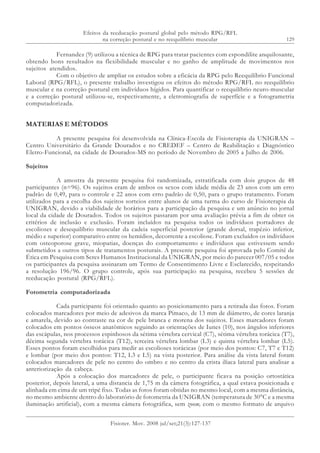129
Efeitos da reeducação postural global pelo método RPG/RFL
na correção postural e no reequilíbrio muscular
Fisioter. Mov. 2008 jul/set;21(3):127-137
Fernandez (9) utilizou a técnica de RPG para tratar pacientes com espondilite anquilosante,
obtendo bons resultados na flexibilidade muscular e no ganho de amplitude de movimentos nos
sujeitos atendidos.
Com o objetivo de ampliar os estudos sobre a eficácia da RPG pelo Reequilíbrio Funcional
Laboral (RPG/RFL), o presente trabalho investigou os efeitos do método RPG/RFL no reequilíbrio
muscular e na correção postural em indivíduos hígidos. Para quantificar o reequilíbrio neuro-muscular
e a correção postural utilizou-se, respectivamente, a eletromiografia de superfície e a fotogrametria
computadorizada.
MATERIAS E MÉTODOS
A presente pesquisa foi desenvolvida na Clínica-Escola de Fisioterapia da UNIGRAN –
Centro Universitário da Grande Dourados e no CREDEF – Centro de Reabilitação e Diagnóstico
Eletro-Funcional, na cidade de Dourados-MS no período de Novembro de 2005 a Julho de 2006.
Sujeitos
A amostra da presente pesquisa foi randomizada, estratificada com dois grupos de 48
participantes (n=96). Os sujeitos eram de ambos os sexos com idade média de 23 anos com um erro
padrão de 0,49, para o controle e 22 anos com erro padrão de 0,50, para o grupo tratamento. Foram
utilizados para a escolha dos sujeitos sorteios entre alunos de uma turma do curso de Fisioterapia da
UNIGRAN, devido a viabilidade de horários para a participação da pesquisa e um anúncio no jornal
local da cidade de Dourados. Todos os sujeitos passaram por uma avaliação prévia a fim de obter os
critérios de inclusão e exclusão. Foram incluídos na pesquisa todos os indivíduos portadores de
escolioses e desequilíbrio muscular da cadeia superficial posterior (grande dorsal, trapézio inferior,
médio e superior) comparativo entre os hemídios, decorrente a escoliose. Foram excluídos os indivíduos
com osteoporose grave, miopatias, doenças do comportamento e indivíduos que estivessem sendo
submetidos a outros tipos de tratamentos posturais. A presente pesquisa foi aprovada pelo Comitê de
Ética em Pesquisa com Seres Humanos Institucional da UNIGRAN, por meio do parecer 007/05 e todos
os participantes da pesquisa assinaram um Termo de Consentimento Livre e Esclarecido, respeitando
a resolução 196/96. O grupo controle, após sua participação na pesquisa, recebeu 5 sessões de
reeducação postural (RPG/RFL).
Fotometria computadorizada
Cada participante foi orientado quanto ao posicionamento para a retirada das fotos. Foram
colocados marcadores por meio de adesivos da marca Pimaco, de 13 mm de diâmetro, de cores laranja
e amarela, devido ao contraste na cor de pele branca e morena dos sujeitos. Esses marcadores foram
colocados em pontos ósseos anatômicos seguindo as orientações de Iunes (10), nos ângulos inferiores
das escápulas, nos processos espinhosos da sétima vértebra cervical (C7), sétima vértebra torácica (T7),
décima segunda vértebra torácica (T12), terceira vértebra lombar (L3) e quinta vértebra lombar (L5).
Esses pontos foram escolhidos para medir as escolioses torácicas (por meio dos pontos: C7, T7 e T12)
e lombar (por meio dos pontos: T12, L3 e L5) na vista posterior. Para análise da vista lateral foram
colocados marcadores de pele no centro do ombro e no centro da crista ilíaca lateral para analisar a
anteriorização da cabeça.
Após a colocação dos marcadores de pele, o participante ficava na posição ortostática
posterior, depois lateral, a uma distancia de 1,75 m da câmera fotográfica, a qual estava posicionada e
alinhada em cima de um tripé fixo. Todas as fotos foram obtidas no mesmo local, com a mesma distância,
no mesmo ambiente dentro do laboratório de fotometria da UNIGRAN (temperatura de 30°C e a mesma
iluminação artificial), com a mesma câmera fotográfica, sem zoom, com o mesmo formato de arquivo
 