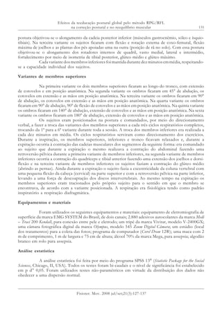 131
postura objetivou-se o alongamento da cadeia posterior inferior (músculos gastrocnêmio, sóleo e ísquio-
tibiais). Na terceira variante os sujeitos ficaram com flexão e rotação externa de coxo-femural, flexão
máxima de joelhos e as plantas dos pés apoiadas uma na outra (posição de rã no solo). Com essa postura
objetivou-se o alongamento dos rotadores internos de quadril, vasto medial, lateral e intermédio,
fortalecimento por meio de isometria de tibial posterior, glúteo médio e glúteo máximo.
Cada variante dos membros inferiores foi mantida durante dez minutos em média, respeitando-
se a capacidade individual dos sujeitos.
Variantes de membros superiores
Na primeira variante os dois membros superiores ficaram ao longo do tronco, com extensão
de cotovelos e em posição anatômica. Na segunda variante os ombros ficaram em 45° de abdução, os
cotovelos em extensão e as mãos em posição anatômica. Na terceira variante os ombros ficaram em 90°
de abdução, os cotovelos em extensão e as mãos em posição anatômica. Na quarta variante os ombros
ficaram em 90° de abdução, 90° de flexão de cotovelos e as mãos em posição anatômica. Na quinta variante
os ombros ficaram em 140° de abdução, extensão de cotovelos e as mãos em posição anatômica. Na sexta
variante os ombros ficaram em 180° de abdução, extensão de cotovelos e as mãos em posição anatômica.
Os sujeitos eram posicionados na postura e comandados, por meio do direcionamento
verbal, a fazer a troca das variantes dos membros superiores a cada três ciclos respiratórios completos,
trocando da 1ª para a 6ª variante durante toda a sessão. A troca dos membros inferiores era realizada a
cada dez minutos em média. Os ciclos respiratórios serviram como direcionamento dos exercícios.
Durante a inspiração, os membros superiores, inferiores e tronco ficavam relaxados e, durante a
expiração ocorria à contração das cadeias musculares dos segmentos da seguinte forma: era comandado
ao sujeito que durante a expiração o mesmo realizava a contração do abdominal fazendo uma
retroversão pélvica durante a primeira variante de membros inferiores, na segunda variante de membros
inferiores ocorria a contração do quadríceps e tibial anterior fazendo uma extensão dos joelhos e dorsi-
flexão e na terceira variante de membros inferiores os sujeitos faziam a contração do glúteo médio
(abrindo as pernas). Ainda durante a expiração o sujeito fazia a excentricidade da coluna vertebral com
uma pequena flexão da cabeça (cervical) na parte superior e com a retroversão pélvica na parte inferior,
levando a uma força de descoaptação dos discos intervertebrais. Ao mesmo tempo na expiração os
membros superiores eram tracionados pelo próprio sujeito para o sentido em que o membro se
encontrava, de acordo com a variante posicionada. A respiração era fisiológica tendo como padrão
inspiratório a respiração diafragmática.
Equipamentos e materiais
Foram utilizados os seguintes equipamentos e materiais: equipamento de eletromiografia de
superfície da marca EMG SYSTEM do Brasil, de dois canais; 2.880 adesivos autocolantes da marca Medi
– Traci 200 Kendall, para conexão entre pele e eletrodo; um tripé da marca Vivitar, modelo V-2400GX;
uma câmara fotográfica digital da marca Olympus, modelo 545 Zoom Digital Câmara; um estúdio (local
dos tratamentos) para a coleta das fotos; programa de computador (Corel Draw 12®); uma maca com 2
m de comprimento, 1 m de largura e 75 cm de altura; álcool 70% da marca Mega, para assepsia; algodão
branco em rolo para assepsia.
Análise estatística
A análise estatística foi feita por meio do programa SPSS 13®
(Statistic Package for the Social
Sciences, Chicago, II, USA). Todos os testes foram bi-caudais e o nível de significância foi estabelecido
em p d” 0,05. Foram utilizados testes não-paramétricos em virtude da distribuição dos dados não
obedecer a uma dispersão normal.
Efeitos da reeducação postural global pelo método RPG/RFL
na correção postural e no reequilíbrio muscular
Fisioter. Mov. 2008 jul/set;21(3):127-137
 