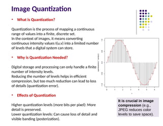 Image Quantization
• What is Quantization?
Quantization is the process of mapping a continuous
range of values into a finite, discrete set.
In the context of images, it means converting
continuous intensity values I(u,v) into a limited number
of levels that a digital system can store.
• Why is Quantization Needed?
Digital storage and processing can only handle a finite
number of intensity levels.
Reducing the number of levels helps in efficient
compression, but too much reduction can lead to loss
of details (quantization error).
• Effects of Quantization
Higher quantization levels (more bits per pixel): More
detail is preserved.
Lower quantization levels: Can cause loss of detail and
visible banding (posterization).
It is crucial in image
compression (e.g.,
JPEG reduces color
levels to save space).
 