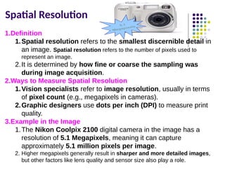 Spatial Resolution
1.Definition
1.Spatial resolution refers to the smallest discernible detail in
an image. Spatial resolution refers to the number of pixels used to
represent an image.
2.It is determined by how fine or coarse the sampling was
during image acquisition.
2.Ways to Measure Spatial Resolution
1.Vision specialists refer to image resolution, usually in terms
of pixel count (e.g., megapixels in cameras).
2.Graphic designers use dots per inch (DPI) to measure print
quality.
3.Example in the Image
1.The Nikon Coolpix 2100 digital camera in the image has a
resolution of 5.1 Megapixels, meaning it can capture
approximately 5.1 million pixels per image.
2. Higher megapixels generally result in sharper and more detailed images,
but other factors like lens quality and sensor size also play a role.
 