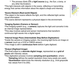 Illumination Source (Energy Source):
• The process starts with a light source (e.g., the Sun, a lamp, or
any other illumination).
•This light interacts with objects in the scene, reflecting or transmitting
energy that carries information about the object’s shape and intensity.
•Scene Element (Real-world Object):
•The object in the scene reflects the light, and this reflected light carries
visual information.
•The scene element represents a physical object in the environment.
•Imaging System (Camera or Sensor):
•The imaging system (e.g., a camera) captures the light and converts it into
an internal image representation.
•This step involves optical and sensor mechanisms that transform
continuous light waves into a digital signal.
•Internal Image Plane (Intermediate Step Before Digitization):
•Inside the camera or imaging system, the incoming light forms an image on
a sensor (such as a CCD or CMOS sensor).
•This image is still in continuous form before it gets digitized.
•Output (Digitized Image):
•The final output is a discrete digital image, represented as a grid of
pixels with intensity values.
•This digitization process involves sampling and quantization, where:
•Sampling defines the spatial resolution (how many pixels are used).
•Quantization determines the intensity resolution (e.g., 8-bit grayscale
has values from 0 to 255).
 
