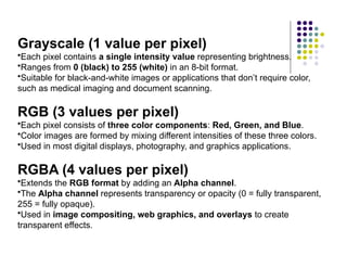 Grayscale (1 value per pixel)
•Each pixel contains a single intensity value representing brightness.
•Ranges from 0 (black) to 255 (white) in an 8-bit format.
•Suitable for black-and-white images or applications that don’t require color,
such as medical imaging and document scanning.
RGB (3 values per pixel)
•Each pixel consists of three color components: Red, Green, and Blue.
•Color images are formed by mixing different intensities of these three colors.
•Used in most digital displays, photography, and graphics applications.
RGBA (4 values per pixel)
•Extends the RGB format by adding an Alpha channel.
•The Alpha channel represents transparency or opacity (0 = fully transparent,
255 = fully opaque).
•Used in image compositing, web graphics, and overlays to create
transparent effects.
 