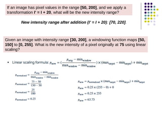 If an image has pixel values in the range [50, 200], and we apply a
transformation I' = I + 20, what will be the new intensity range?
New intensity range after addition (I' = I + 20): [70, 220].
Given an image with intensity range [30, 200], a windowing function maps [50,
150] to [0, 255]. What is the new intensity of a pixel originally at 75 using linear
scaling?
 