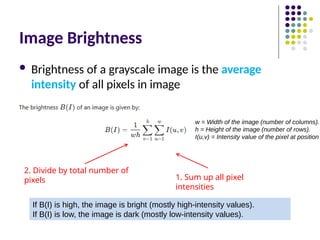 Image Brightness
 Brightness of a grayscale image is the average
intensity of all pixels in image
1. Sum up all pixel
intensities
2. Divide by total number of
pixels
If B(I) is high, the image is bright (mostly high-intensity values).
If B(I) is low, the image is dark (mostly low-intensity values).
w = Width of the image (number of columns).
h = Height of the image (number of rows).
I(u,v) = Intensity value of the pixel at position
 