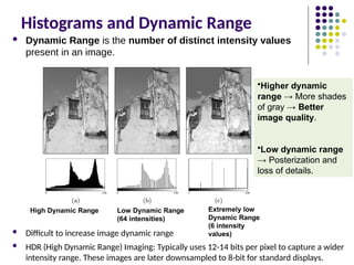 Histograms and Dynamic Range
 Dynamic Range is the number of distinct intensity values
present in an image.
 Difficult to increase image dynamic range
 HDR (High Dynamic Range) Imaging: Typically uses 12-14 bits per pixel to capture a wider
intensity range. These images are later downsampled to 8-bit for standard displays.
High Dynamic Range Extremely low
Dynamic Range
(6 intensity
values)
Low Dynamic Range
(64 intensities)
•Higher dynamic
range → More shades
of gray → Better
image quality.
•Low dynamic range
→ Posterization and
loss of details.
 