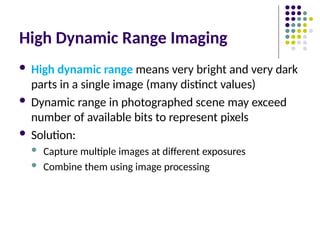 High Dynamic Range Imaging
 High dynamic range means very bright and very dark
parts in a single image (many distinct values)
 Dynamic range in photographed scene may exceed
number of available bits to represent pixels
 Solution:
 Capture multiple images at different exposures
 Combine them using image processing
 