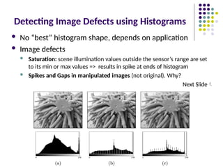Detecting Image Defects using Histograms
 No “best” histogram shape, depends on application
 Image defects
 Saturation: scene illumination values outside the sensor’s range are set
to its min or max values => results in spike at ends of histogram
 Spikes and Gaps in manipulated images (not original). Why?
Next Slide
 