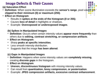 Image Defects & Their Causes
(a) Saturation Effect
• Definition: When scene illumination exceeds the sensor’s range, pixel values are
clipped to their minimum (0) or maximum (255).
• Effect on Histogram:
• Results in spikes at the ends of the histogram (0 or 255).
• Causes loss of detail in highlights or shadows.
• Example: Overexposed or underexposed images.
(b) Spikes in Manipulated Images
• Definition: Occurs when certain intensity values appear more frequently than
others due to editing, contrast stretching, or compression artifacts.
• Effect on Histogram:
• Sharp peaks at specific intensities.
• Less smooth intensity distribution.
• Suggests that the image has been altered.
(c) Gaps in Manipulated Images
• Definition: Happens when some intensity values are completely missing,
creating discrete gaps in the histogram.
• Effect on Histogram:
• Uneven, discontinuous histogram with missing intensity values.
• Can result from quantization, lossy compression, or posterization.
• Example: JPEG compression artifacts, excessive contrast enhancement.
 