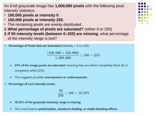 An 8-bit grayscale image has 1,000,000 pixels with the following pixel
intensity statistics:
• 100,000 pixels at intensity 0.
• 150,000 pixels at intensity 255.
• The remaining pixels are evenly distributed.
1.What percentage of pixels are saturated? (either 0 or 255)
2.If 50 intensity levels (between 0–255) are missing, what percentage
of the intensity range is lost?
 