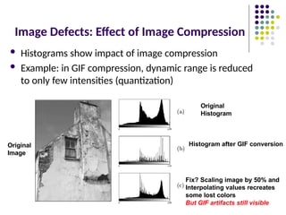 Image Defects: Effect of Image Compression
 Histograms show impact of image compression
 Example: in GIF compression, dynamic range is reduced
to only few intensities (quantization)
Original
Image
Original
Histogram
Histogram after GIF conversion
Fix? Scaling image by 50% and
Interpolating values recreates
some lost colors
But GIF artifacts still visible
 
