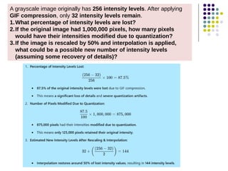 A grayscale image originally has 256 intensity levels. After applying
GIF compression, only 32 intensity levels remain.
1.What percentage of intensity levels are lost?
2.If the original image had 1,000,000 pixels, how many pixels
would have their intensities modified due to quantization?
3.If the image is rescaled by 50% and interpolation is applied,
what could be a possible new number of intensity levels
(assuming some recovery of details)?
 