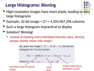 Large Histograms: Binning
 High-resolution images have more pixels, leading to very
large histograms
 Example: 32 bit
‐ image = 232 = 4,294,967,296 columns
 Such a large histogram impractical to display
 Solution? Binning!
 Instead of tracking every individual intensity value, binning
groups nearby values into ranges.
Number (size of set) of
pixels
such
that
Pixel’s intensity is
between ai and
 