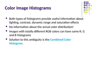Color Image Histograms
 Both types of histograms provide useful information about
lighting, contrast, dynamic range and saturation effects
 No information about the actual color distribution!
 Images with totally different RGB colors can have same R, G
and B histograms
 Solution to this ambiguity is the Combined Color
Histogram.
 