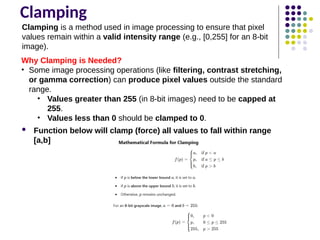 Clamping
Why Clamping is Needed?
• Some image processing operations (like filtering, contrast stretching,
or gamma correction) can produce pixel values outside the standard
range.
• Values greater than 255 (in 8-bit images) need to be capped at
255.
• Values less than 0 should be clamped to 0.
 Function below will clamp (force) all values to fall within range
[a,b]
Clamping is a method used in image processing to ensure that pixel
values remain within a valid intensity range (e.g., [0,255] for an 8-bit
image).
 