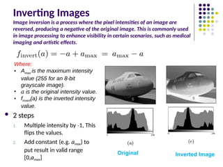 Inverting Images
Image inversion is a process where the pixel intensities of an image are
reversed, producing a negative of the original image. This is commonly used
in image processing to enhance visibility in certain scenarios, such as medical
imaging and artistic effects.
 2 steps
1. Multiple intensity by 1
‐ , This
flips the values.
2. Add constant (e.g. amax) to
put result in valid range
[0,amax]
Original Inverted Image
Where:
• Amax is the maximum intensity
value (255 for an 8-bit
grayscale image).
• 𝑎 is the original intensity value.
• finvert(a) is the inverted intensity
value.
 
