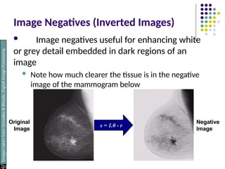 Image Negatives (Inverted Images)
 Image negatives useful for enhancing white
or grey detail embedded in dark regions of an
image
 Note how much clearer the tissue is in the negative
image of the mammogram below
s = 1.0 - r
Original
Image
Negative
Image
Images
taken
from
Gonzalez
&
Woods,
Digital
Image
Processing
(2002)
 