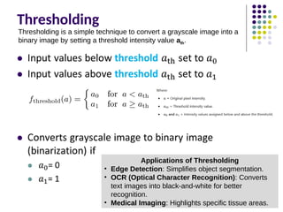 Thresholding
Thresholding is a simple technique to convert a grayscale image into a
binary image by setting a threshold intensity value ath​
.
Applications of Thresholding
• Edge Detection: Simplifies object segmentation.
• OCR (Optical Character Recognition): Converts
text images into black-and-white for better
recognition.
• Medical Imaging: Highlights specific tissue areas.
 