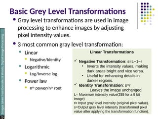 Basic Grey Level Transformations
Gray level transformations are used in image
processing to enhance images by adjusting
pixel intensity values.
3 most common gray level transformation:
 Linear
 Negative/Identity
 Logarithmic
 Log/Inverse log
 Power law
 nth power/nth root
Images
taken
from
Gonzalez
&
Woods,
Digital
Image
Processing
(2002)
Linear Transformations
 Negative Transformation: s=L−1−r
• Inverts the intensity values, making
dark areas bright and vice versa.
• Useful for enhancing details in
darker regions.
 Identity Transformation: s=r
Leaves the image unchanged.
L= Maximum intensity value(255 for a 8 bit
image)
r= Input gray level intensity (original pixel value).
s=Output gray level intensity (transformed pixel
value after applying the transformation function).
 