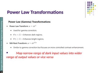 Power Law Transformations
 Map narrow range of dark input values into wider
range of output values or vice versa
Images
taken
from
Gonzalez
&
Woods,
Digital
Image
Processing
(2002)
 