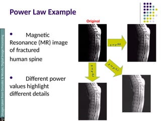 Power Law Example
 Magnetic
Resonance (MR) image
of fractured
human spine
 Different power
values highlight
different details
s = r 0.6
s
=
r
0.4
Images
taken
from
Gonzalez
&
Woods,
Digital
Image
Processing
(2002)
Original
 
