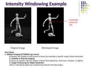 Intensity Windowing Example
Contrasts
easier to
see
Use Cases:
1. Medical Imaging (CT/MRI/X-ray scans)
Enhances the visibility of soft tissues or bones by selecting a specific range of pixel intensities.
2. Satellite & Thermal Imaging
Focuses on specific intensity ranges to detect heat signatures, land cover changes, or objects.
3. Image Processing for Object Detection
Helps in identifying objects by emphasizing relevant intensity ranges.
 