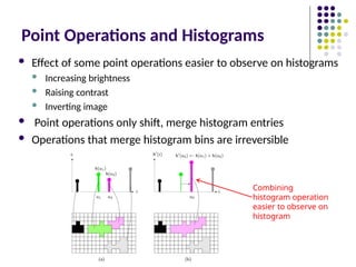 Point Operations and Histograms
 Effect of some point operations easier to observe on histograms
 Increasing brightness
 Raising contrast
 Inverting image
 Point operations only shift, merge histogram entries
 Operations that merge histogram bins are irreversible
Combining
histogram operation
easier to observe on
histogram
 