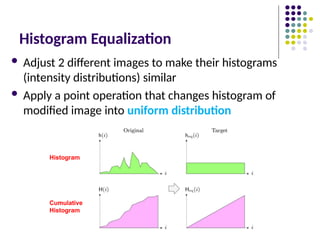 Histogram Equalization
 Adjust 2 different images to make their histograms
(intensity distributions) similar
 Apply a point operation that changes histogram of
modified image into uniform distribution
Histogram
Cumulative
Histogram
 
