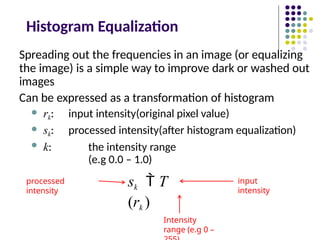 Histogram Equalization
Spreading out the frequencies in an image (or equalizing
the image) is a simple way to improve dark or washed out
images
Can be expressed as a transformation of histogram
 rk: input intensity(original pixel value)
 sk: processed intensity(after histogram equalization)
 k: the intensity range
(e.g 0.0 – 1.0)
sk  T
(rk )
input
intensity
processed
intensity
Intensity
range (e.g 0 –
 