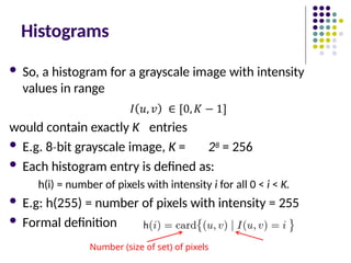 Histograms
 So, a histogram for a grayscale image with intensity
values in range
would contain exactly K entries
 E.g. 8 bit
‐ grayscale image, K = 28 = 256
 Each histogram entry is defined as:
h(i) = number of pixels with intensity i for all 0 < i < K.
 E.g: h(255) = number of pixels with intensity = 255
 Formal definition
Number (size of set) of pixels
 