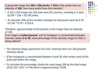 A grayscale image has 256 × 256 pixels. If 10% of the pixels have an
intensity of 100, how many pixels have this intensity?
• A 256 x 256 image has 256 rows and 256 columns, resulting in a total
of 256 * 256 = 65,536 pixels.
• To calculate 10% of this number, multiply the total pixel count by 0.10:
65,536 * 0.10 = 6,553.6.
Therefore, approximately 6,553.6 pixels in this image have an intensity
of 100.
If an image is underexposed, and its histogram is concentrated between
intensity values 0 to 50, what percentage of the intensity range (0–255) is
being utilized?
• The intensity range spans from 0 to 255, meaning there are 256 possible
intensity values.
• If the histogram is concentrated between 0 and 50, that means most of the
pixels fall within this range.
• To calculate the percentage, divide the used range (50) by the total range
(255): (50 / 255) = 0.196 which is approximately 19.6%.
 