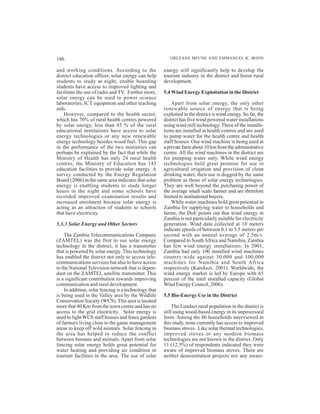 186                                                      ORLEANS MFUNE AND EMMANUEL K. BOON

and working conditions. According to the              energy will significantly help to develop the
district education officer, solar energy can help     tourism industry in the district and boost rural
students to study at night, enable boarding           development.
students have access to improved lighting and
facilitate the use of radio and TV. Further more,     5.4 Wind Energy Exploitation in the District
solar energy can be used to power science
laboratories, ICT equipment and other teaching            Apart from solar energy, the only other
aids.                                                 renewable source of energy that is being
    However, compared to the health sector,           exploited in the district is wind energy. So far, the
which has 70% of rural health centres powered         district has five wind powered water installations
by solar energy, less than 45 % of the rural          using wind mill technology. Three of the installa-
educational institutions have access to solar         tions are installed at health centres and are used
energy technologies or any new renewable              to pump water for the health centre and health
energy technology besides wood fuel. This gap         staff houses. One wind machine is being used at
in the performance of the two ministries can          a private farm about 10 km from the administrative
perhaps be explained by the fact that while the       centre. All the wind machines in the district are
Ministry of Health has only 24 rural health           for pumping water only. While wind energy
centres, the Ministry of Education has 143            technologies hold great promise for use in
education facilities to provide solar energy. A       agricultural irrigation and provision of clean
survey conducted by the Energy Regulation             drinking water, their use is dogged by the same
Board (2006) in the same area indicates that solar    problem as those of solar energy technologies.
energy is enabling students to study longer           They are well beyond the purchasing power of
hours in the night and some schools have              the average small scale farmer and are therefore
recorded improved examination results and             limited to institutional buyers.
increased enrolment because solar energy is               While water machines hold great potential in
acting as an attraction of students to schools        Zambia for supplying water to households and
that have electricity.                                farms, the DoE points out that wind energy in
                                                      Zambia is not particularly suitable for electricity
5.3.3 Solar Energy and Other Sectors                  generation. Wind data collected at 10 meters
                                                      indicate speeds of between 0.1 to 3.5 meters per
    The Zambia Telecommunications Company             second with an annual average of 2.5m/s.
(ZAMTEL) was the first to use solar energy            Compared to South Africa and Namibia, Zambia
technology in the district; it has a transmitter      has few wind energy installations. In 2001,
that is powered by solar energy. This technology      Zambia had only 100 installed wind machines
has enabled the district not only to access tele-     country-wide against 30,000 and 100,000
communications services but also to have access       machines for Namibia and South Africa
to the National Television network that is depen-     respectively (Karekezi, 2001). Worldwide, the
dant on the ZAMTEL satellite transmitter. This        wind energy market is led by Europe with 65
is a significant contribution towards improving       percent of the total installed capacity (Global
communication and rural development.                  Wind Energy Council, 2006).
    In addition, solar fencing is a technology that
is being used in the Valley area by the Wildlife      5.5 Bio-Energy Use in the District
Conservation Society (WCS). This area is located
more that 80 Km from the town centre and has no            The Lundazi rural population in the district is
access to the grid electricity. Solar energy is       still using wood-based energy in its unprocessed
used to light WCS staff houses and fence gardens      form. Among the 80 households interviewed in
of farmers living close to the game management        this study, none currently has access to improved
areas to keep off wild animals. Solar fencing in      biomass stoves. Like solar thermal technologies,
the area has helped to reduce the conflict            improved stoves or any modern biomass
between humans and animals. Apart from solar          technologies are not known in the district. Only
fencing solar energy holds great potential for        11 (12.5%) of respondents indicated they were
water heating and providing air condition in          aware of improved biomass stoves. There are
tourism facilities in the area. The use of solar      neither demonstration projects nor any aware-
 