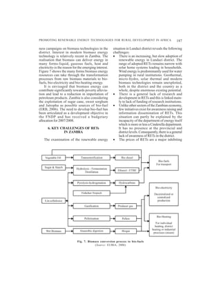 PROMOTING RENEWABLE ENERGY TECHNOLOGIES FOR RURAL DEVELOPMENT IN AFRICA                                187

ness campaigns on biomass technologies in the          situation in Lundazi district reveals the following
district. Interest in modern biomass energy            challenges:
technology is relatively recent in Zambia. The         • There is an increasing, but slow adoption of
realisation that biomass can deliver energy in             renewable energy in Lundazi district. The
many forms-liquid, gaseous fuels, heat and                 range of adopted RETs remains narrow with
electricity-is the reason for the emerging interest.       solar home systems leading in households.
Figure 7 shows the many forms biomass energy               Wind energy is predominantly used for water
resources can take through the transformation              pumping in rural institutions. Geothermal,
processes from raw biomass materials to bio-               micro-hydro, solar thermal and modern
fuels, bio-electricity and bio-heating energy.             biomass technologies remain unexploited,
    It is envisaged that biomass energy can                both in the district and the country as a
contribute significantly towards poverty allevia-          whole, despite enormous existing potential.
tion and lead to a reduction in importation of         • There is a general lack of research and
petroleum products. Zambia is also considering             development in RETs and this is linked main-
the exploitation of sugar cane, sweet sorghum              ly to lack of funding of research institutions.
and Jatropha as possible sources of bio-fuel           • Unlike other sectors of the Zambian economy,
(ERB, 2006). The need to develop bio-fuel has              few initiatives exist for awareness raising and
been articulated as a development objective in             information dissemination of RETs. This
the FNDP and has received a budgetary                      situation can partly be explained by the
allocation for 2007/2008.                                  incapacity of the department of energy itself
                                                           which is more or less a Cinderella department.
      6. KEY CHALLENGES OF RETs                            It has no presence at the provincial and
               IN ZAMBIA                                   district levels. Consequently, there is a general
                                                           lack of awareness of RETs in the district.
   The examination of the renewable energy             • The prices of RETs are a major inhibiting




                            Fig. 7. Biomass conversion process to bio-fuels
                                        (Source: EUBIA, 2006)
 