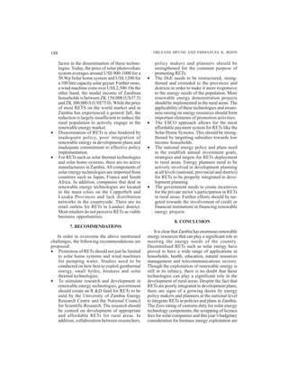 188                                                          ORLEANS MFUNE AND EMMANUEL K. BOON

      factor in the dissemination of these techno-           policy makers and planners should be
      logies. Today, the price of solar photovoltaic         strengthened for the common purpose of
      system averages around US$ 900-1000 for a              promoting RETs.
      50 Wp Solar home system and US$ 1200 for           •   The DoE needs to be restructured, streng-
      a 100 litre capacity solar geyser. Further more,       thened and extended to the provinces and
      a wind machine costs over US$ 2,500. On the            districts in order to make it more responsive
      other hand, the modal income of Zambian                to the energy needs of the population. More
      households is between ZK 150,000 (US37.5)              renewable energy demonstration projects
      and ZK 300,000.0 (US$75.0). While the price            should be implemented in the rural areas. The
      of most RETS on the world market and in                applicability of these technologies and aware-
      Zambia has experienced a general fall, the             ness raising on energy resources should form
      reduction is largely insufficient to induce the        important elements of promotion activities.
      rural population to actively engage in the         •   The ESCO approach allows for the most
      renewable energy market.                               affordable payment system for RETs like the
•     Dissemination of RETs is also hindered by              Solar Home Systems. This should be streng-
      inadequate policy, poor integration of                 thened by targetting subsidies towards low
      renewable energy in development plans and              income households.
      inadequate commitment to effective policy          •   The national energy policy and plans need
      implementation.                                        to the establish annual investment goals,
•     For RETs such as solar thermal technologies            strategies and targets for RETs deployment
      and solar home systems, there are no active            to rural areas. Energy planners need to be
      manufacturers in Zambia. All components of             actively involved in development planning
      solar energy technologies are imported from            at all levels (national, provincial and district)
      countries such as Japan, France and South              for RETs to be properly integrated in deve-
      Africa. In addition, companies that deal in            lopment planning.
      renewable energy technologies are located          •   The government needs to create incentives
      in the main cities on the Copperbelt and               for the private sector’s participation in RETs
      Lusaka Provinces and lack distribution                 in rural areas. Further efforts should be tar-
      networks in the countryside. There are no              geted towards the involvement of credit or
      retail outlets for RETs in Lundazi district.           financial institutions in financing renewable
      Most retailers do not perceive RETs as viable          energy projects
      business opportunities.
                                                                        8. CONCLUSION
            7. RECOMMENDATIONS
                                                              It is clear that Zambia has enormous renewable
   In order to overcome the above mentioned              energy resources that can play a significant role in
challenges, the following recommendations are            meeting the energy needs of the country.
proposed:                                                Decentralised RETs such as solar energy have
• Promotion of RETs should not just be limited           proved to have a wide range of applications in
    to solar home systems and wind machines              households, health, education, natural resources
    for pumping water. Studies need to be                management and telecommunications sectors.
    conducted on how best to exploit geothermal          Though the exploitation of renewable energy is
    energy, small hydro, biomass and solar               still in its infancy, there is no doubt that these
    thermal technologies.                                technologies can play a significant role in the
• To stimulate research and development in               development of rural areas. Despite the fact that
    renewable energy technologies, government            RETs are poorly integrated in development plans,
    should create an R &D fund for RETs to be            there are signs of a growing desire by energy
    used by the University of Zambia Energy              policy makers and planners at the national level
    Research Centre and the National Council             to integrate RETs in policies and plans in Zambia.
    for Scientific Research. The research should         The Zero rating of customs duty for solar energy
    be centred on development of appropriate             technology components, the scrapping of licence
    and affordable RETs for rural areas. In              fees for solar companies and this year’s budgetary
    addition, collaboration between researchers,         consideration for biomass energy exploitation are
 