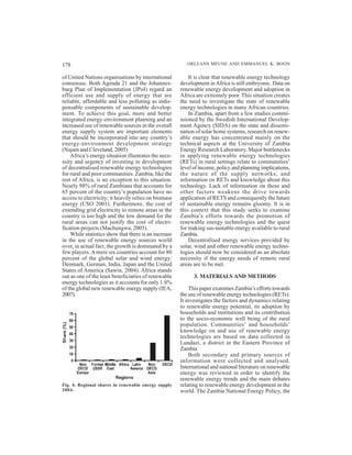 178                                                      ORLEANS MFUNE AND EMMANUEL K. BOON

of United Nations organisations by international          It is clear that renewable energy technology
consensus. Both Agenda 21 and the Johannes-           development in Africa is still embryonic. Data on
burg Plan of Implementation (JPoI) regard an          renewable energy development and adoption in
efficient use and supply of energy that are           Africa are extremely poor. This situation creates
reliable, affordable and less polluting as indis-     the need to investigate the state of renewable
pensable components of sustainable develop-           energy technologies in many African countries.
ment. To achieve this goal, more and better               In Zambia, apart from a few studies commi-
integrated energy-environment planning and an         ssioned by the Swedish International Develop-
increased use of renewable sources in the overall     ment Agency (SIDA) on the state and dissemi-
energy supply system are important elements           nation of solar home systems, research on renew-
that should be incorporated into any country’s        able energy has concentrated mainly on the
energy-environment development strategy               technical aspects at the University of Zambia
(Najam and Cleveland, 2005)                           Energy Research Laboratory. Major bottlenecks
    Africa’s energy situation illustrates the nece-   in applying renewable energy technologies
ssity and urgency of investing in development         (RETs) in rural settings relate to communities’
of decentralised renewable energy technologies        level of income, policy and planning implications,
for rural and poor communities. Zambia, like the      the nature of the supply networks, and
rest of Africa, is no exception to this situation.    information on RETs and knowledge about this
Nearly 98% of rural Zambians that accounts for        technology. Lack of information on these and
65 percent of the country’s population have no        other factors weakens the drive towards
access to electricity; it heavily relies on biomass   application of RETS and consequently the future
energy (CSO 2001). Furthermore, the cost of           of sustainable energy remains gloomy. It is in
extending grid electricity to remote areas in the     this context that this study seeks to examine
country is too high and the low demand for the        Zambia’s efforts towards the promotion of
rural areas can not justify the cost of electri-      renewable energy technologies and the quest
fication projects (Machungwa, 2005).                  for making sus-tainable energy available to rural
    While statistics show that there is an increase   Zambia.
in the use of renewable energy sources world              Decentralised energy services provided by
over, in actual fact, the growth is dominated by a    solar, wind and other renewable energy techno-
few players. A mere six countries account for 80      logies should now be considered as an absolute
percent of the global solar and wind energy:          necessity if the energy needs of remote rural
Denmark, German, India, Japan and the United          areas are to be met.
States of America (Sawin, 2004). Africa stands
out as one of the least beneficiaries of renewable          3. MATERIALS AND METHODS
energy technologies as it accounts for only 1.8%
of the global new renewable energy supply (IEA,            This paper examines Zambia’s efforts towards
2007).                                                the use of renewable energy technologies (RETs).
                                                      It investigates the factors and dynamics relating
                                                      to renewable energy potential, its adoption by
                                                      households and institutions and its contribution
                                                      to the socio-economic well being of the rural
                                                      population. Communities’ and households’
                                                      knowledge on and use of renewable energy
                                                      technologies are based on data collected in
                                                      Lundazi, a district in the Eastern Province of
                                                      Zambia
                                                           Both secondary and primary sources of
                                                      information were collected and analysed.
                                                      International and national literature on renewable
                                                      energy was reviewed in order to identify the
                                                      renewable energy trends and the main debates
Fig. 4. Regional shares in renewable energy supply    relating to renewable energy development in the
2004.                                                 world. The Zambia National Energy Policy, the
 