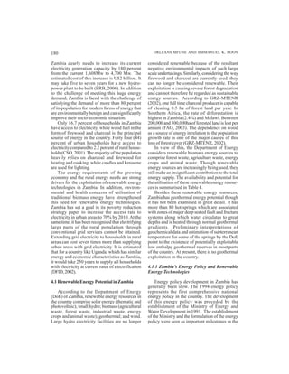 180                                                       ORLEANS MFUNE AND EMMANUEL K. BOON

Zambia dearly needs to increase its current            considered renewable because of the resultant
electricity generation capacity by 180 percent         negative environmental impacts of such large
from the current 1,608Mw to 4,700 Mw. The              scale undertakings. Similarly, considering the way
estimated cost of this increase is U$2 billion. It     firewood and charcoal are currently used, they
may take five to seven years for a new hydro-          can no longer be considered renewable. Their
power plant to be built (ERB, 2006). In addition       exploitation is causing severe forest degradation
to the challenge of meeting this huge energy           and can not therefore be regarded as sustainable
demand, Zambia is faced with the challenge of          energy sources. According to GRZ-MTENR
satisfying the demand of more than 80 percent          (2002), one full time charcoal producer is capable
of its population for modern forms of energy that      of clearing 0.5 ha of forest land per year. In
are environmentally benign and can significantly       Southern Africa, the rate of deforestation is
improve their socio-economic situation.                highest in Zambia (2.4%) and Malawi. Between
    Only 16.7 percent of households in Zambia          200,000 and 300,000ha of forested land is lost per
have access to electricity, while wood fuel in the     annum (FAO, 2003). The dependence on wood
form of firewood and charcoal is the principal         as a source of energy in relation to the population
source of energy in the country. Forty four (44)       growth rate is one of the major causes of this
percent of urban households have access to             loss of forest cover (GRZ-MTENR, 2002).
electricity compared to 2.2 percent of rural house-         In view of this, the Department of Energy
holds (CSO, 2001). The majority of the population      considers renewable biomass energy sources to
heavily relies on charcoal and firewood for            comprise forest waste, agriculture waste, energy
heating and cooking, while candles and kerosene        crops and animal waste. Though renewable
are used for lighting.                                 energy sources are increasingly being used, they
    The energy requirements of the growing             still make an insignificant contribution to the total
economy and the rural energy needs are strong          energy supply. The availability and potential for
drivers for the exploitation of renewable energy       the utilisation of these renewable energy resour-
technologies in Zambia. In addition, environ-          ces is summarised in Table 4.
mental and health concerns of utilisation of                Besides these renewable energy resources,
traditional biomass energy have strengthened           Zambia has geothermal energy potential though
this need for renewable energy technologies.           it has not been examined in great detail. It has
Zambia has set a goal in its poverty reduction         more than 80 hot springs which are associated
strategy paper to increase the access rate to          with zones of major deep seated fault and fracture
electricity in urban areas to 70% by 2010. At the      systems along which water circulates to great
same time, it has been recognised that electrifying    depths and is heated through normal geothermal
large parts of the rural population through            gradients. Preliminary interpretations of
conventional grid services cannot be attained.         geochemical data and estimation of subterranean
Extending grid electricity to households in rural      temperature for some of the springs by the DoE
areas can cost seven times more than supplying         point to the existence of potentially exploitable
urban areas with grid electricity. It is estimated     low enthalpy geothermal reserves in most parts
that for a country like Uganda, which has similar      of the country. At present, there is no geothermal
energy and economic characteristics as Zambia,         exploitation in the country.
it would take 250 years to supply all households
with electricity at current rates of electrification   4.1.1 Zambia’s Energy Policy and Renewable
(DFID, 2002).                                          Energy Technologies

4.1 Renewable Energy Potential in Zambia                   Energy policy development in Zambia has
                                                       generally been slow. The 1994 energy policy
    According to the Department of Energy              represents the first comprehensive national
(DoE) of Zambia, renewable energy resources in         energy policy in the country. The development
the country comprise solar energy (thematic and        of this energy policy was preceded by the
photovoltaic); small hydro; biomass (agricultural      establishment of the Ministry of Energy and
waste, forest waste, industrial waste, energy          Water Development in 1991. The establishment
crops and animal waste); geothermal; and wind.         of the Ministry and the formulation of the energy
Large hydro electricity facilities are no longer       policy were seen as important milestones in the
 